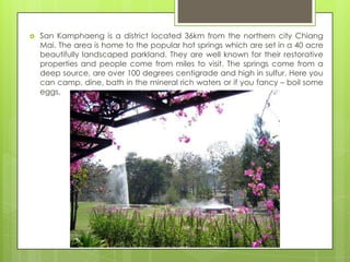    San Kamphaeng is a district located 36km from the northern city Chiang
    Mai. The area is home to the popular hot springs which are set in a 40 acre
    beautifully landscaped parkland. They are well known for their restorative
    properties and people come from miles to visit. The springs come from a
    deep source, are over 100 degrees centigrade and high in sulfur. Here you
    can camp, dine, bath in the mineral rich waters or if you fancy – boil some
    eggs.
 