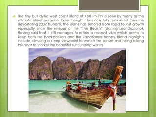    The tiny but idyllic west coast island of Koh Phi Phi is seen by many as the
    ultimate island paradise. Even though it has now fully recovered from the
    devastating 2009 tsunami, the island has suffered from rapid tourist growth
    especially since the release of the “The Beach” (starring Leo Dicaprio).
    Having said that it still manages to retain a relaxed vibe which seems to
    keep both the backpackers and the vacationers happy. Island highlights
    include climbing a steep viewpoint to watch the sunset and hiring a long
    tail boat to snorkel the beautiful surrounding waters.
 