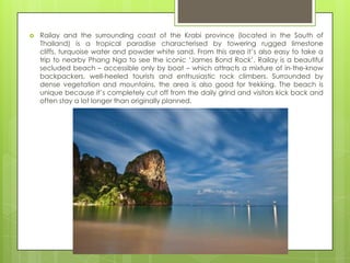    Railay and the surrounding coast of the Krabi province (located in the South of
    Thailand) is a tropical paradise characterised by towering rugged limestone
    cliffs, turquoise water and powder white sand. From this area it‟s also easy to take a
    trip to nearby Phang Nga to see the iconic „James Bond Rock‟. Railay is a beautiful
    secluded beach – accessible only by boat – which attracts a mixture of in-the-know
    backpackers, well-heeled tourists and enthusiastic rock climbers. Surrounded by
    dense vegetation and mountains, the area is also good for trekking. The beach is
    unique because it‟s completely cut off from the daily grind and visitors kick back and
    often stay a lot longer than originally planned.
 