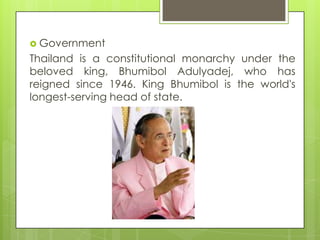  Government
Thailand is a constitutional monarchy under the
beloved king, Bhumibol Adulyadej, who has
reigned since 1946. King Bhumibol is the world's
longest-serving head of state.
 