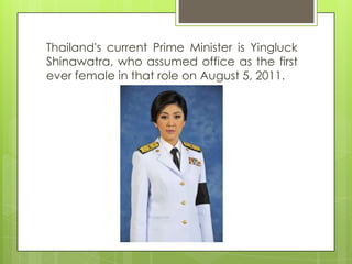 Thailand's current Prime Minister is Yingluck
Shinawatra, who assumed office as the first
ever female in that role on August 5, 2011.
 