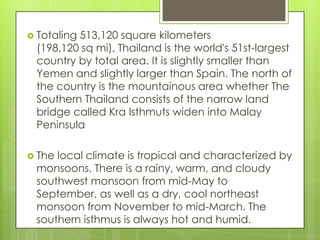  Totaling
         513,120 square kilometers
 (198,120 sq mi), Thailand is the world's 51st-largest
 country by total area. It is slightly smaller than
 Yemen and slightly larger than Spain. The north of
 the country is the mountainous area whether The
 Southern Thailand consists of the narrow land
 bridge called Kra Isthmuts widen into Malay
 Peninsula

 Thelocal climate is tropical and characterized by
 monsoons. There is a rainy, warm, and cloudy
 southwest monsoon from mid-May to
 September, as well as a dry, cool northeast
 monsoon from November to mid-March. The
 southern isthmus is always hot and humid.
 