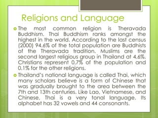 Religions and Language
 The    most common religion is Theravada
  Buddhism. Thai Buddhism ranks amongst the
  highest in the world. According to the last census
  (2000) 94.6% of the total population are Buddhists
  of the Theravada tradition. Muslims are the
  second largest religious group in Thailand at 4.6%.
  Christians represent 0.7% of the population and
  0.1% for the other religions.
 Thailand‟s national language is called Thai, which
  many scholars believe is a form of Chinese that
  was gradually brought to the area between the
  7th and 13th centuries. Like Lao, Vietnamese, and
  Chinese, Thai is a very tonal language. Its
  alphabet has 32 vowels and 44 consonants.
 