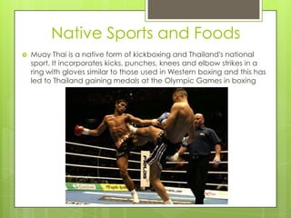 Native Sports and Foods
   Muay Thai is a native form of kickboxing and Thailand's national
    sport. It incorporates kicks, punches, knees and elbow strikes in a
    ring with gloves similar to those used in Western boxing and this has
    led to Thailand gaining medals at the Olympic Games in boxing
 
