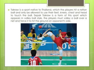    Takraw is a sport native to Thailand, which the players hit a rattan
    ball and only be allowed to use their feet, knees, chest and head
    to touch the ball. Sepak Takraw is a form of this sport which
    appears in volley ball style, the players must volley a ball over a
    net and force it to hit the ground on opponent's side.
 