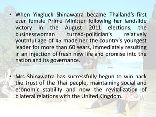 ? When Yingluck Shinawatra became Thailands first
ever female Prime Minister following her landslide
victory in the August 2011 elections, the
businesswoman turned-politicians relatively
youthful age of 45 made her the countrys youngest
leader for more than 60 years, immediately resulting
in an injection of fresh new life and promise into the
nation and its governance.
? Mrs Shinawatra has successfully begun to win back
the trust of the Thai people, maintaining social and
economic stability and now the revitalization of
bilateral relations with the United Kingdom.
 