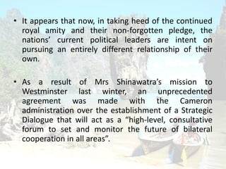 ? It appears that now, in taking heed of the continued
royal amity and their non-forgotten pledge, the
nations current political leaders are intent on
pursuing an entirely different relationship of their
own.
? As a result of Mrs Shinawatras mission to
Westminster last winter, an unprecedented
agreement was made with the Cameron
administration over the establishment of a Strategic
Dialogue that will act as a high-level, consultative
forum to set and monitor the future of bilateral
cooperation in all areas.
 