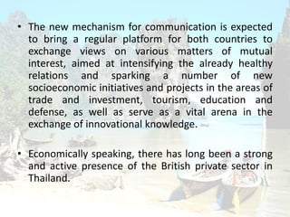 ? The new mechanism for communication is expected
to bring a regular platform for both countries to
exchange views on various matters of mutual
interest, aimed at intensifying the already healthy
relations and sparking a number of new
socioeconomic initiatives and projects in the areas of
trade and investment, tourism, education and
defense, as well as serve as a vital arena in the
exchange of innovational knowledge.
? Economically speaking, there has long been a strong
and active presence of the British private sector in
Thailand.
 