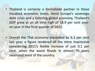 ? Thailand is certainly a formidable partner in these
troubled economic times. Amid Europes sovereign
debt crisis and a faltering global economy, Thailands
GDP grew at an all time high of 18.9 per cent year-
on-year in the final quarter of 2012.
? Overall the Thai economy expanded by 6.3 per cent
last year, a figure rendered all the more impressive
considering 2011s feeble increase of just 0.1 per
cent, when the worst floods in almost 70 years
swamped most of the country.
 