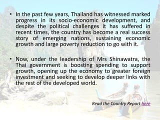 ? In the past few years, Thailand has witnessed marked
progress in its socio-economic development, and
despite the political challenges it has suffered in
recent times, the country has become a real success
story of emerging nations, sustaining economic
growth and large poverty reduction to go with it.
? Now, under the leadership of Mrs Shinawatra, the
Thai government is boosting spending to support
growth, opening up the economy to greater foreign
investment and seeking to develop deeper links with
the rest of the developed world.
Read the Country Report here
 