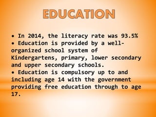 • In 2014, the literacy rate was 93.5%
• Education is provided by a well-
organized school system of
Kindergartens, primary, lower secondary
and upper secondary schools.
• Education is compulsory up to and
including age 14 with the government
providing free education through to age
17.
 
