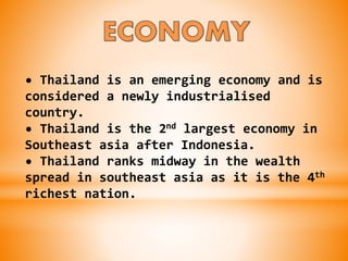 • Thailand is an emerging economy and is
considered a newly industrialised
country.
• Thailand is the 2nd largest economy in
Southeast asia after Indonesia.
• Thailand ranks midway in the wealth
spread in southeast asia as it is the 4th
richest nation.
 