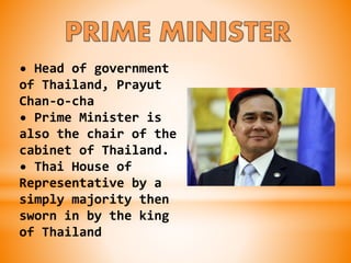 • Head of government
of Thailand, Prayut
Chan-o-cha
• Prime Minister is
also the chair of the
cabinet of Thailand.
• Thai House of
Representative by a
simply majority then
sworn in by the king
of Thailand
 