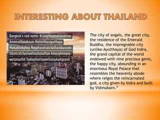 The city of angels, the great city,
the residence of the Emerald
Buddha, the impregnable city
(unlike Ayutthaya) of God Indra,
the grand capital of the world
endowed with nine precious gems,
the happy city, abounding in an
enormous Royal Palace that
resembles the heavenly abode
where reigns the reincarnated
god, a city given by Indra and built
by Vishnukarn.”
 