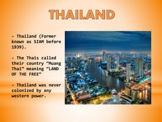 - Thailand (Former
known as SIAM before
1939).
- The Thais called
their country “Muang
Thai” meaning “LAND
OF THE FREE”
- Thailand was never
colonized by any
western power.
 