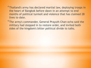 *Thailand's army has declared martial law, deploying troops in
the heart of Bangkok before dawn in an attempt to end
months of political turmoil and violence that has claimed 28
lives to date.
*The army's commander, General Prayuth Chan-ocha said the
military had stepped in to restore order, and invited both
sides of the kingdom's bitter political divide to talks.
 