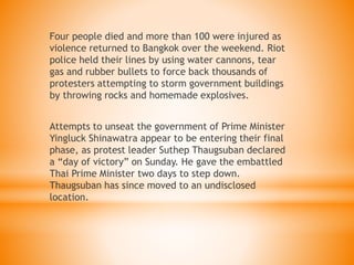 Four people died and more than 100 were injured as
violence returned to Bangkok over the weekend. Riot
police held their lines by using water cannons, tear
gas and rubber bullets to force back thousands of
protesters attempting to storm government buildings
by throwing rocks and homemade explosives.
Attempts to unseat the government of Prime Minister
Yingluck Shinawatra appear to be entering their final
phase, as protest leader Suthep Thaugsuban declared
a “day of victory” on Sunday. He gave the embattled
Thai Prime Minister two days to step down.
Thaugsuban has since moved to an undisclosed
location.
 