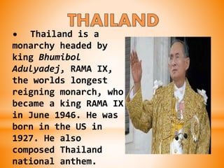• Thailand is a
monarchy headed by
king Bhumibol
Adulyadej, RAMA IX,
the worlds longest
reigning monarch, who
became a king RAMA IX
in June 1946. He was
born in the US in
1927. He also
composed Thailand
national anthem.
 