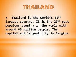 • Thailand is the world’s 51st
largest country. It is the 20th most
populous country in the world with
around 66 million people. The
capital and largest city is Bangkok.
 