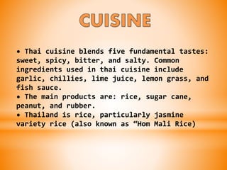 • Thai cuisine blends five fundamental tastes:
sweet, spicy, bitter, and salty. Common
ingredients used in thai cuisine include
garlic, chillies, lime juice, lemon grass, and
fish sauce.
• The main products are: rice, sugar cane,
peanut, and rubber.
• Thailand is rice, particularly jasmine
variety rice (also known as “Hom Mali Rice)
 