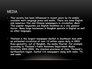 MEDIA
• Thai society has been influenced in recent years by its widely
available multi-language press and media. There are some English
and numerous Thai and Chinese newspapers in circulation. Most
Thai popular magazines use English headlines as a chic glamour
factor. Many large businesses in Bangkok operate in English as well
as other languages.
• Thailand is the largest newspaper market in Southeast Asia with
an estimated circulation of over 13 million copies daily in 2003.
Even upcountry, out of Bangkok, the media flourish. For example,
according to Thailand's Public Relations Department Media
Directory 2003–2004, the nineteen provinces of Isan, Thailand's
northeastern region, hosted 116 newspapers along with radio, TV,
and cable.
 