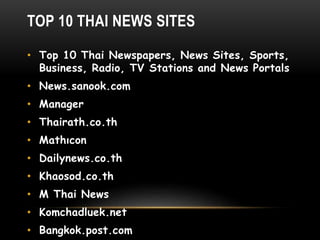 TOP 10 THAI NEWS SITES
• Top 10 Thai Newspapers, News Sites, Sports,
Business, Radio, TV Stations and News Portals
• News.sanook.com
• Manager
• Thairath.co.th
• Mathıcon
• Dailynews.co.th
• Khaosod.co.th
• M Thai News
• Komchadluek.net
• Bangkok.post.com
 