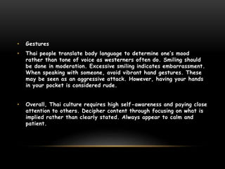 • Gestures
• Thai people translate body language to determine one’s mood
rather than tone of voice as westerners often do. Smiling should
be done in moderation. Excessive smiling indicates embarrassment.
When speaking with someone, avoid vibrant hand gestures. These
may be seen as an aggressive attack. However, having your hands
in your pocket is considered rude.
• Overall, Thai culture requires high self-awareness and paying close
attention to others. Decipher content through focusing on what is
implied rather than clearly stated. Always appear to calm and
patient.
 