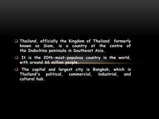 Thailand, officially the Kingdom of Thailand formerly
known as Siam, is a country at the centre of
the Indochina peninsula in Southeast Asia.
 It is the 20th-most-populous country in the world,
with around 66 million people.
 The capital and largest city is Bangkok, which is
Thailand's political, commercial, industrial, and
cultural hub.
 