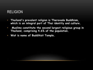 RELIGION
• Thailand's prevalent religion is Theravada Buddhism,
which is an integral part of Thai identity and culture.
• Muslims constitute the second largest religious group in
Thailand, comprising 4.6% of the population.
• Wat is name of Buddihist Temple.
 