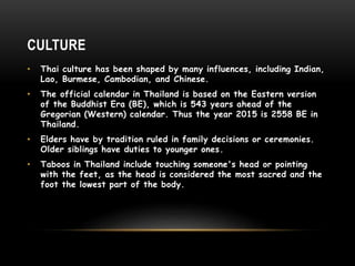 CULTURE
• Thai culture has been shaped by many influences, including Indian,
Lao, Burmese, Cambodian, and Chinese.
• The official calendar in Thailand is based on the Eastern version
of the Buddhist Era (BE), which is 543 years ahead of the
Gregorian (Western) calendar. Thus the year 2015 is 2558 BE in
Thailand.
• Elders have by tradition ruled in family decisions or ceremonies.
Older siblings have duties to younger ones.
• Taboos in Thailand include touching someone's head or pointing
with the feet, as the head is considered the most sacred and the
foot the lowest part of the body.
 