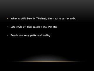 • When a child born in Thailand, first put a cat on crib.
• Life style of Thai people : Mai Pen Rai
• People are very polite and smiling
 