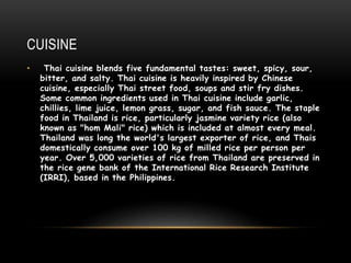 CUISINE
• Thai cuisine blends five fundamental tastes: sweet, spicy, sour,
bitter, and salty. Thai cuisine is heavily inspired by Chinese
cuisine, especially Thai street food, soups and stir fry dishes.
Some common ingredients used in Thai cuisine include garlic,
chillies, lime juice, lemon grass, sugar, and fish sauce. The staple
food in Thailand is rice, particularly jasmine variety rice (also
known as "hom Mali" rice) which is included at almost every meal.
Thailand was long the world's largest exporter of rice, and Thais
domestically consume over 100 kg of milled rice per person per
year. Over 5,000 varieties of rice from Thailand are preserved in
the rice gene bank of the International Rice Research Institute
(IRRI), based in the Philippines.
 