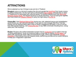 ATTRACTIONS
We’ve selected our top 3 things to see and do in Thailand:
Bangkok:Jump on a tuk-tuk to explore the city and sample the local food from haute cuisine
to rooftop restaurants. On the river bank is the beautiful Wat Chaeng, a temple like no other
in Thailand as it is decorated with colourful spires. For family entertainment visit SEA LIFE
Bangkok Ocean World, the largest aquarium in South East Asia. If you’re looking for nightlife
you must check out Calypso Cabaret or party the night away at Ku De Ta.
Chiang Mai: Visit Elephant Nature Park during your visit, elephant rescue and rehabilitation
centre where you can visit and volunteer. If you want to visit a temple Wat Phra That Doi
Suthep can be reached either take a tram or climb a staggering 309 steps. If you’re not too
tired after temple trekking, visit Chiang Mai Zoo to say hello to animals including lions, orang-
utans and Thai monkeys.
Phuket: Phuket is the perfect destination to learn how to scuba-dive as it is rated in the top
10 diving destinations. Jump on a boat and take a cruise over to nearby Phi Phi island, an
island with spectacular sheer cliffs and beachfront jungle. When night descends, Phuket
FantaSea is fascinating show with trapeze artists, performing animals and an exotic storyline
to keep your imagination captivated.
 