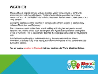 WEATHER
Thailand has a tropical climate with an average yearly temperature of 28°C with
accompanying high humidity levels. Thailand’s climate is controlled by tropical
monsoons and can be divided into 3 distinct seasons: the hot season, cool season and
rainy season.
During the cool season the weather in central and northern regions is cool and dry
between November and February.
The hot season tends to last from March to May which higher temperatures and
frequent rain. Inland areas, such as Bangkok and Ayutthaya experience the highest
levels of humidity. This is traditionally deemed the least popular period for travellers to
visit.
Rainfall is unsurprisingly at its heaviest during the rainy season from May to
November. It’s more likely to be heavy, flash flood downpours than a constant drizzle
during this season.
For up to date weather in Thailand visit our partner site World Weather Online.
 