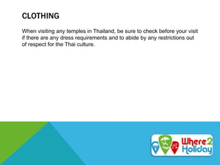 CLOTHING
When visiting any temples in Thailand, be sure to check before your visit
if there are any dress requirements and to abide by any restrictions out
of respect for the Thai culture.
 