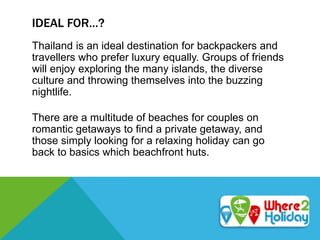 IDEAL FOR…?
Thailand is an ideal destination for backpackers and
travellers who prefer luxury equally. Groups of friends
will enjoy exploring the many islands, the diverse
culture and throwing themselves into the buzzing
nightlife.
There are a multitude of beaches for couples on
romantic getaways to find a private getaway, and
those simply looking for a relaxing holiday can go
back to basics which beachfront huts.
 