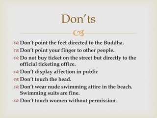 
 Don’t point the feet directed to the Buddha.
 Don’t point your finger to other people.
 Do not buy ticket on the street but directly to the
official ticketing office.
 Don’t display affection in public
 Don’t touch the head.
 Don’t wear nude swimming attire in the beach.
Swimming suits are fine.
 Don’t touch women without permission.
Don’ts
 