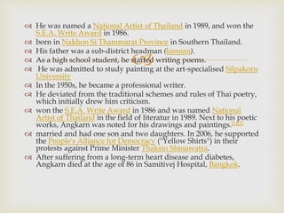 
 He was named a National Artist of Thailand in 1989, and won the
S.E.A. Write Award in 1986.
 born in Nakhon Si Thammarat Province in Southern Thailand.
 His father was a sub-district headman (kamnan).
 As a high school student, he started writing poems.
 He was admitted to study painting at the art-specialised Silpakorn
University
 In the 1950s, he became a professional writer.
 He deviated from the traditional schemes and rules of Thai poetry,
which initially drew him criticism.
 won the S.E.A. Write Award in 1986 and was named National
Artist of Thailand in the field of literatur in 1989. Next to his poetic
works, Angkarn was noted for his drawings and paintings.[1][2]
 married and had one son and two daughters. In 2006, he supported
the People's Alliance for Democracy ("Yellow Shirts") in their
protests against Prime Minister Thaksin Shinawatra.
 After suffering from a long-term heart disease and diabetes,
Angkarn died at the age of 86 in Samitivej Hospital, Bangkok.
 