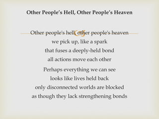 
Other People’s Hell, Other People’s Heaven
Other people's hell, other people's heaven
we pick up, like a spark
that fuses a deeply-held bond
all actions move each other
Perhaps everything we can see
looks like lives held back
only disconnected worlds are blocked
as though they lack strengthening bonds
 