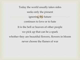 
Today the world usually takes sides
seeks only the present
ignoring the future
continues to love or to hate
It is the hell or heaven of other people
we pick up that can be a spark
whether they are beautiful flowers, flowers in bloom
never choose the flames of war
 