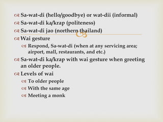
 Sa-wat-di (hello/goodbye) or wat-dii (informal)
 Sa-wat-di ka/krap (politeness)
 Sa-wat-di jao (northern thailand)
 Wai gesture
 Respond, Sa-wat-di (when at any servicing area;
airport, mall, restaurants, and etc.)
 Sa-wat-di ka/krap with wai gesture when greeting
an older people.
 Levels of wai
 To older people
 With the same age
 Meeting a monk
 