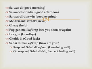 
 Sa-wat-di (good morning)
 Sa-wat-di-don-bai (good afternoon)
 Sa-wat-di-don-yin (good evening)
 Me-arai-mai (what’s new?)
 Chuay (help)
 Pop gan mai ka/krap (see you soon or again)
 Laa gon (Goodbye)
 Chohk di (Good luck)
 Sabai di mai ka/krap (how are you?
 Respond, Sabai di ka/krap (I am doing well)
 Or, respond, Sabai di (No, I am not feeling well)
 