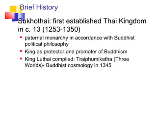 Brief History
 Sukhothai: first established Thai Kingdom
in c. 13 (1253-1350)
 paternal monarchy in accordance with Buddhist
political philosophy
 King as protector and promoter of Buddhism
 King Luthai compiled: Traiphumikatha (Three
Worlds)- Buddhist cosmology in 1345
 