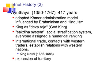 Brief History (2)
 Ayuthaya (1350-1767) 417 years
 adopted Khmer administration model
influenced by Brahminism and Hinduism
 King as "deva raja" (God King)
 "sakdina system": social stratification system,
everyone assigned a numerical ranking
 international trade, contacts with western
traders, establish relations with western
nations.

King Narai (1656-1688)
 expansion of territory
 