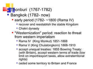  Thonburi (1767-1782)
 Bangkok (1782- now)
 early period (1782- ~1800 (Rama IV)

recover and reestablish the stable Kingdom

Chakri dynasty
 "Westernization" period: reaction to threat
from western imperialism

Rama IV (King Monkut) 1851-1868

Rama V (King Chulalongkorn) 1868-1910

accept unequal treaties: 1855 Bowring Treaty:
(with Britain), accept western terms of trade (low
limit on import/export taxes, allow extraterritorial
rights)

ceded some territory to Britain and France
 