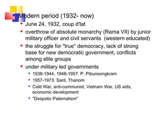  Modern period (1932- now)
 June 24, 1932, coup d'tat
 overthrow of absolute monarchy (Rama VII) by junior
military officer and civil servants (western educated)
 the struggle for "true" democracy, lack of strong
base for new democratic government, conflicts
among elite groups
 under military led governments

1938-1944, 1948-1957: P. Pibunsongkram

1957-1973: Sarit, Thanom

Cold War, anti-communist, Vietnam War, US aids,
economic development

"Despotic Paternalism"
 