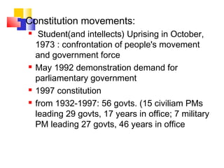  Constitution movements:
 Student(and intellects) Uprising in October,
1973 : confrontation of people's movement
and government force
 May 1992 demonstration demand for
parliamentary government
 1997 constitution
 from 1932-1997: 56 govts. (15 civiliam PMs
leading 29 govts, 17 years in office; 7 military
PM leading 27 govts, 46 years in office
 