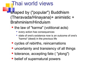 Thai world views
 shaped by ("popular") Buddhism
(Theravada/Hinayana)+ animistic +
Brahminism/Hinduism
 the law of "karma" (volitional acts)

every action has consequences

state of one's existence now is an outcome of one's
"karma" (deed) in the previous life
 cycles of rebirths, reincarnations
 uncertainty and transiency of all things
 tolerance, accepting fate ( "plong")
 belief of supernatural powers
 