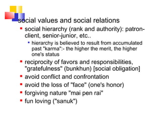  social values and social relations
 social hierarchy (rank and authority): patron-
client, senior-junior, etc..

hierarchy is believed to result from accumulated
past "karma":- the higher the merit, the higher
one's status
 reciprocity of favors and responsibilities,
"gratefulness" (bunkhun) [social obligation]
 avoid conflict and confrontation
 avoid the loss of "face" (one's honor)
 forgiving nature "mai pen rai"
 fun loving ("sanuk")
 