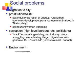 Social problems
 Migration to city
 prostitution/AIDS
 sex industry as result of unequal rural/urban
economic development (rural women marginalized in
Thai society)
 sex tourism/women trafficking
 corruption (high level bureaucrats, politicians)
 "black" economy: gambling, sex industry, drugs,
smuggling, arms dealing, illegal migrant workers:
generate 15-18% of GNP (Gross National Product)
 Environment
---------------
 